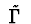 $\ \tilde {\Gamma}\ $